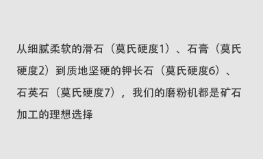 從細(xì)膩柔軟的滑石（莫氏硬度1）、石膏（莫氏硬度2）到質(zhì)地堅(jiān)硬的鉀長(zhǎng)石（莫氏硬度6）、石英石（莫氏硬度7），我們的磨粉機(jī)都是礦石加工的理想選擇。